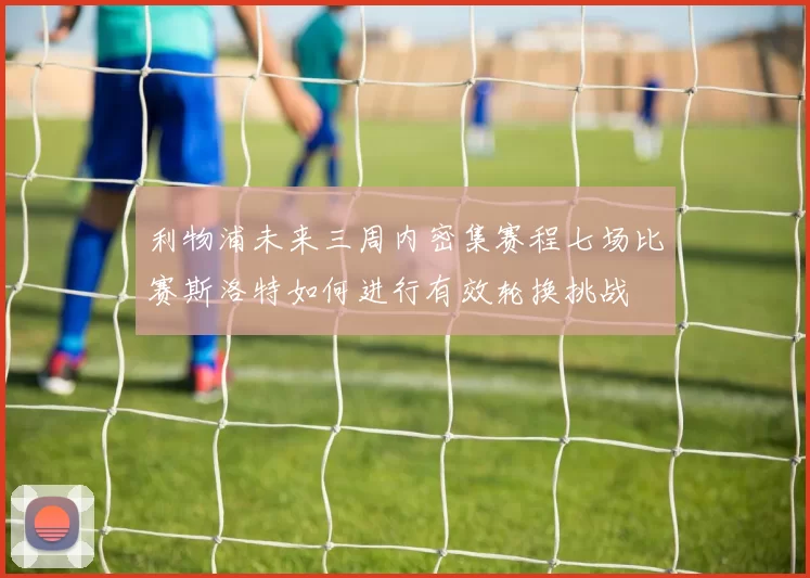 利物浦未来三周内密集赛程七场比赛斯洛特如何进行有效轮换挑战
