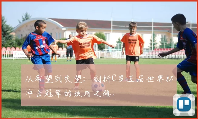 从希望到失望:剖析C罗五届世界杯冲击冠军的坎坷之路。