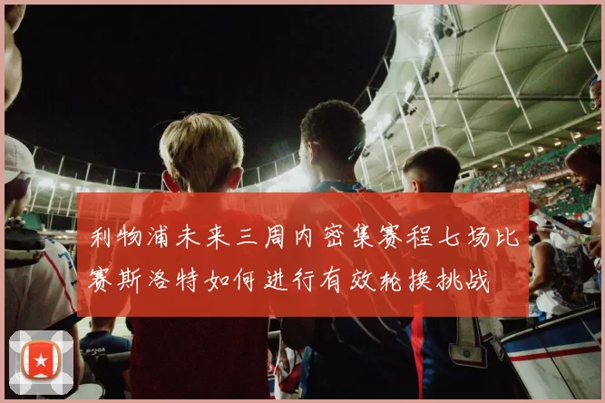 利物浦未来三周内密集赛程七场比赛斯洛特如何进行有效轮换挑战
