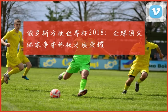 俄罗斯方块世界杯2018:全球顶尖玩家争夺终极方块荣耀