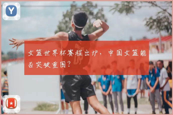 女篮世界杯赛程出炉，中国女篮能否突破重围？