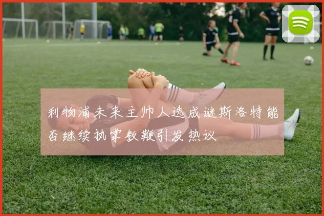 利物浦未来主帅人选成谜斯洛特能否继续执掌教鞭引发热议