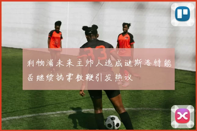 利物浦未来主帅人选成谜斯洛特能否继续执掌教鞭引发热议