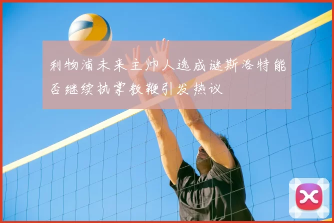 利物浦未来主帅人选成谜斯洛特能否继续执掌教鞭引发热议