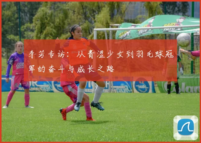 李芳专访:从青涩少女到羽毛球冠军的奋斗与成长之路