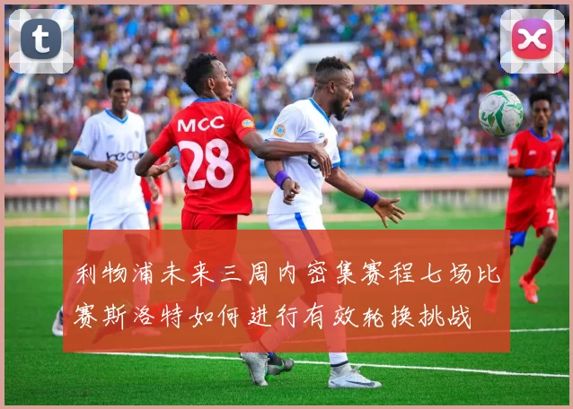 利物浦未来三周内密集赛程七场比赛斯洛特如何进行有效轮换挑战