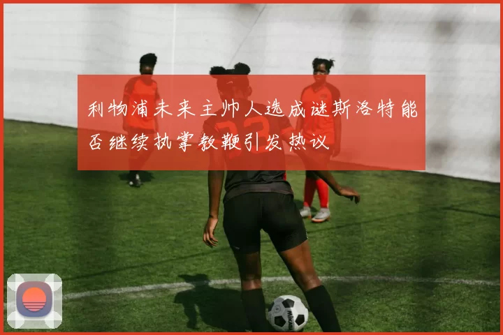 利物浦未来主帅人选成谜斯洛特能否继续执掌教鞭引发热议