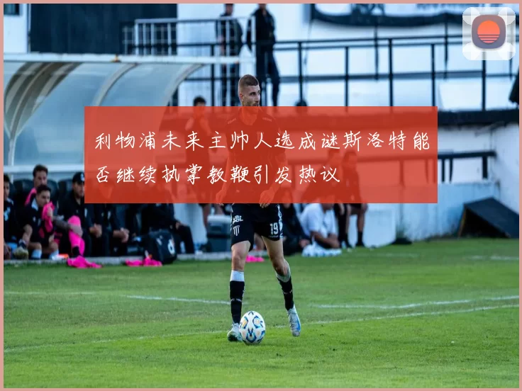 利物浦未来主帅人选成谜斯洛特能否继续执掌教鞭引发热议