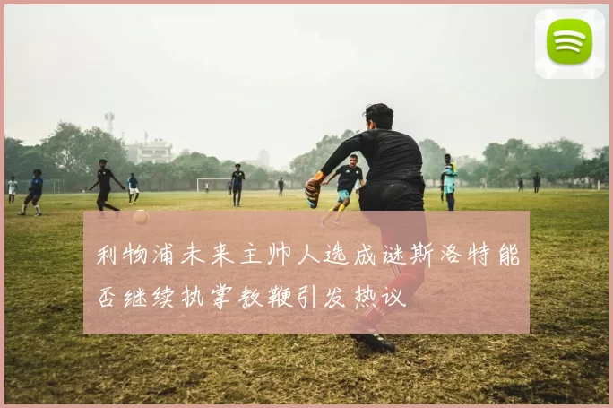 利物浦未来主帅人选成谜斯洛特能否继续执掌教鞭引发热议