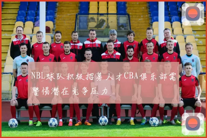 NBL球队积极招募人才CBA俱乐部需警惕潜在竞争压力
