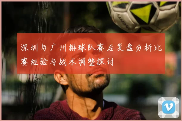 深圳与广州排球队赛后复盘分析比赛经验与战术调整探讨