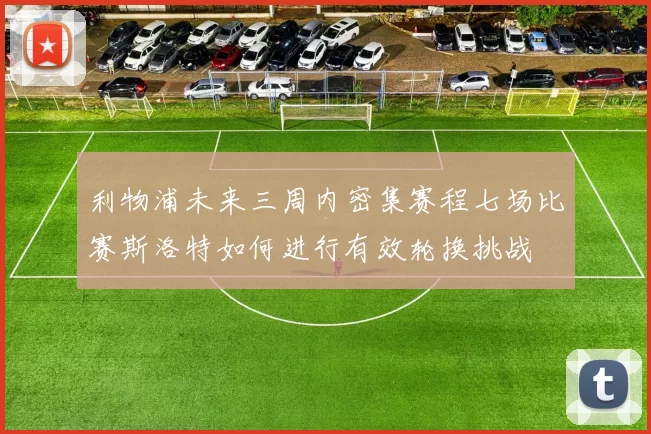 利物浦未来三周内密集赛程七场比赛斯洛特如何进行有效轮换挑战