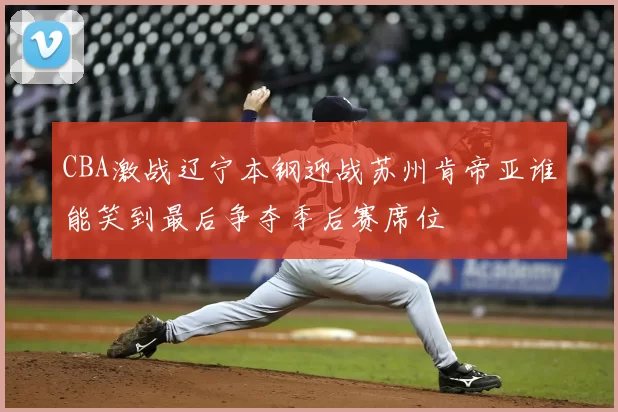 CBA激战辽宁本钢迎战苏州肯帝亚谁能笑到最后争夺季后赛席位