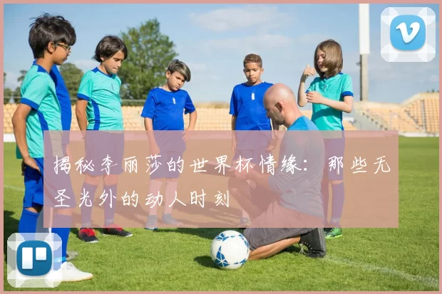 揭秘李丽莎的世界杯情缘:那些无圣光外的动人时刻