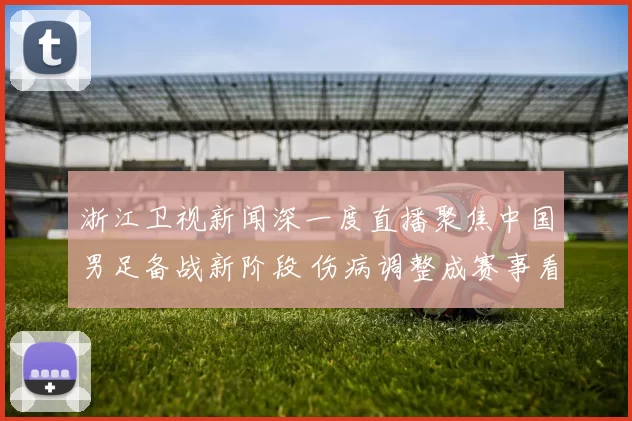 浙江卫视新闻深一度直播聚焦中国男足备战新阶段 伤病调整成赛事看点