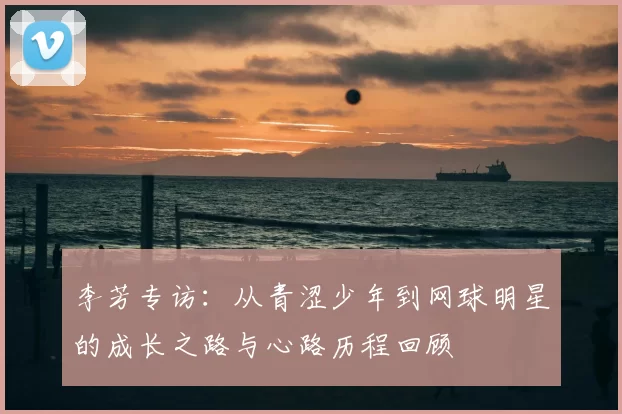 李芳专访:从青涩少年到网球明星的成长之路与心路历程回顾