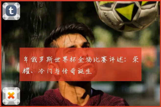 年俄罗斯世界杯全场比赛评述：荣耀、冷门与传奇诞生