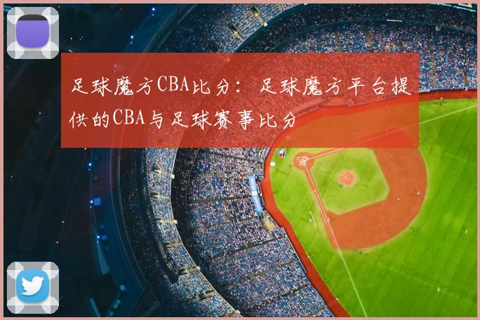 足球魔方CBA比分：足球魔方平台提供的CBA与足球赛事比分