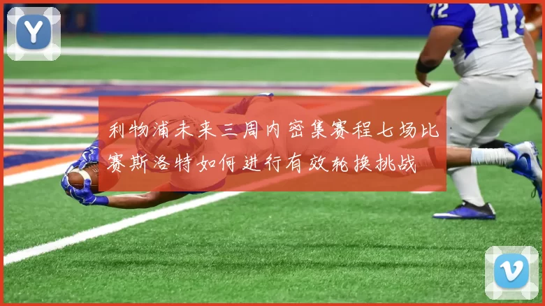 利物浦未来三周内密集赛程七场比赛斯洛特如何进行有效轮换挑战