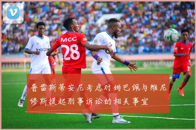 普雷斯蒂安尼考虑对姆巴佩与维尼修斯提起刑事诉讼的相关事宜