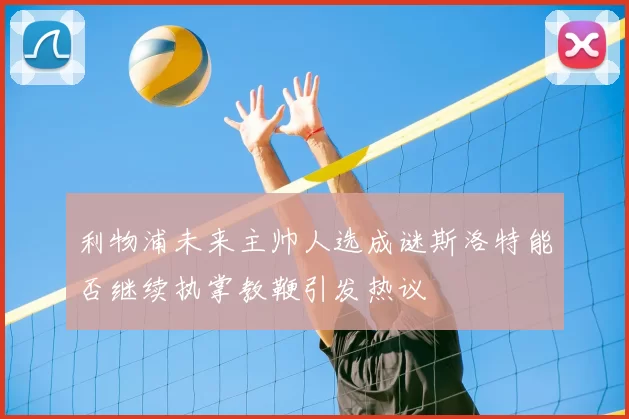 利物浦未来主帅人选成谜斯洛特能否继续执掌教鞭引发热议