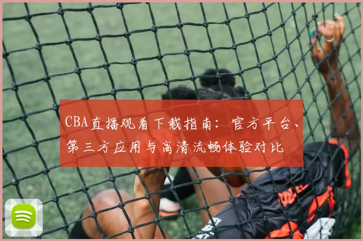 CBA直播观看下载指南:官方平台、第三方应用与高清流畅体验对比