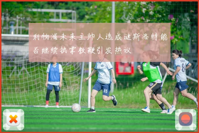 利物浦未来主帅人选成谜斯洛特能否继续执掌教鞭引发热议