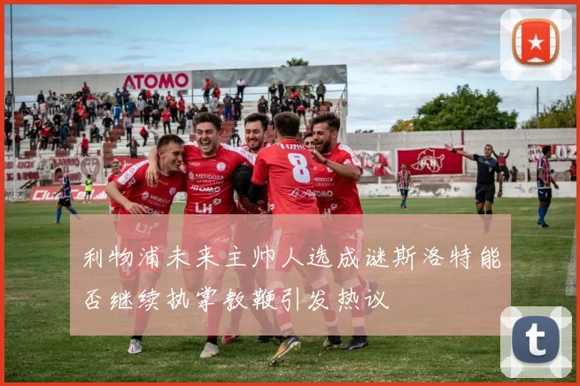 利物浦未来主帅人选成谜斯洛特能否继续执掌教鞭引发热议