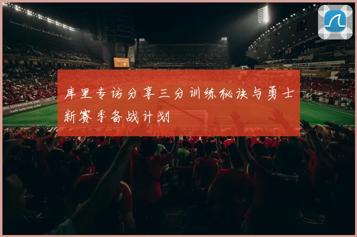库里专访分享三分训练秘诀与勇士新赛季备战计划