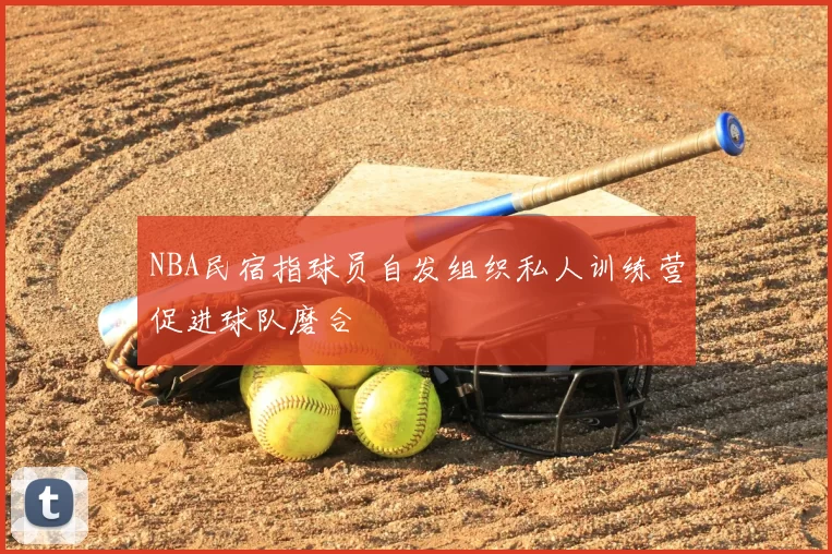 NBA民宿指球员自发组织私人训练营促进球队磨合