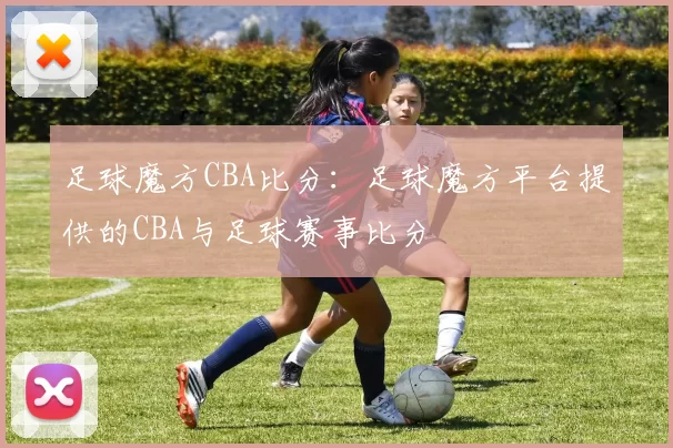 足球魔方CBA比分：足球魔方平台提供的CBA与足球赛事比分