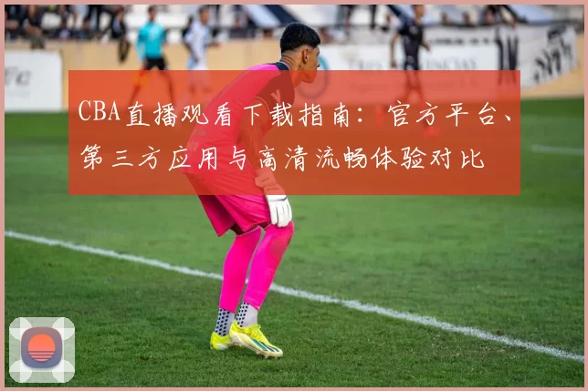 CBA直播观看下载指南:官方平台、第三方应用与高清流畅体验对比