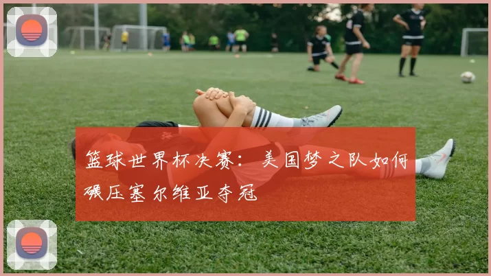 篮球世界杯决赛:美国梦之队如何碾压塞尔维亚夺冠