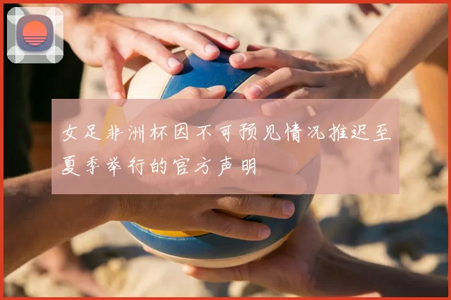 女足非洲杯因不可预见情况推迟至夏季举行的官方声明