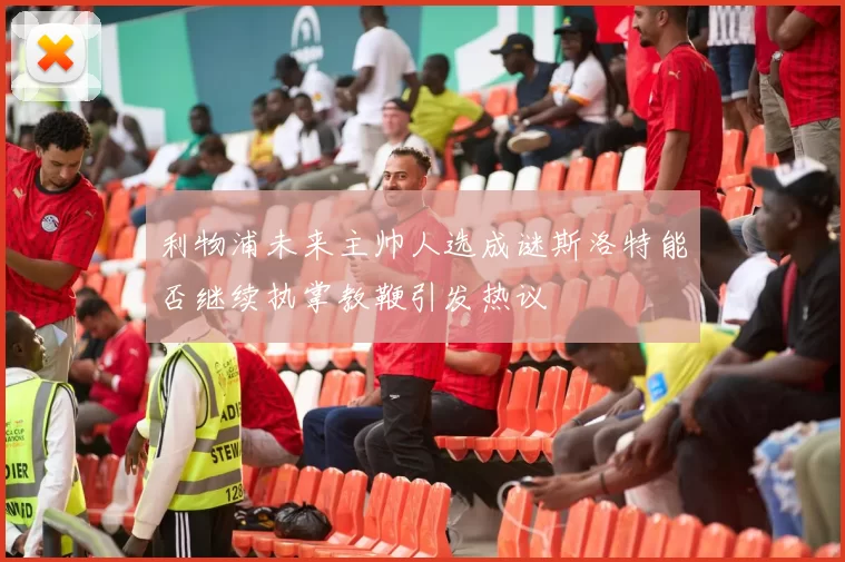 利物浦未来主帅人选成谜斯洛特能否继续执掌教鞭引发热议