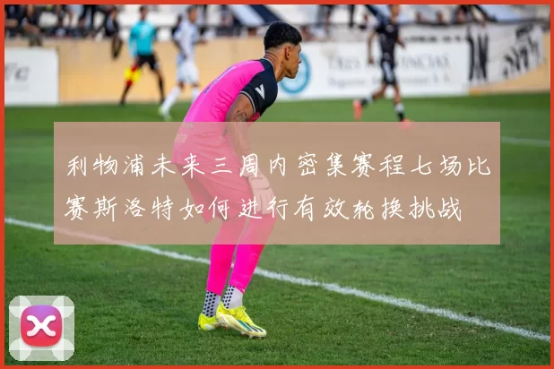利物浦未来三周内密集赛程七场比赛斯洛特如何进行有效轮换挑战