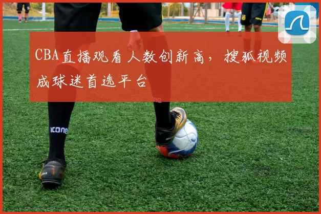 CBA直播观看人数创新高,搜狐视频成球迷首选平台