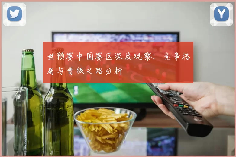 世预赛中国赛区深度观察:竞争格局与晋级之路分析