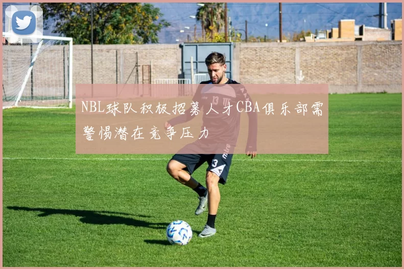 NBL球队积极招募人才CBA俱乐部需警惕潜在竞争压力