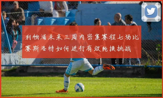 利物浦未来三周内密集赛程七场比赛斯洛特如何进行有效轮换挑战
