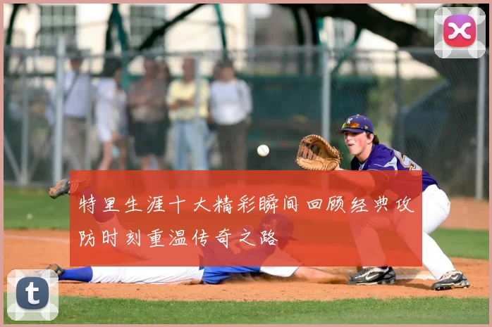 特里生涯十大精彩瞬间回顾经典攻防时刻重温传奇之路