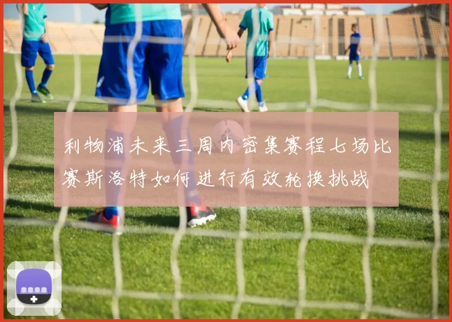 利物浦未来三周内密集赛程七场比赛斯洛特如何进行有效轮换挑战