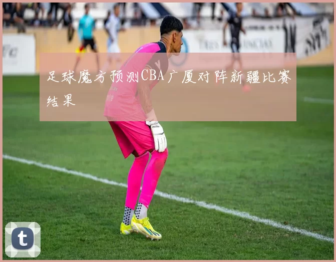 足球魔方预测CBA广厦对阵新疆比赛结果
