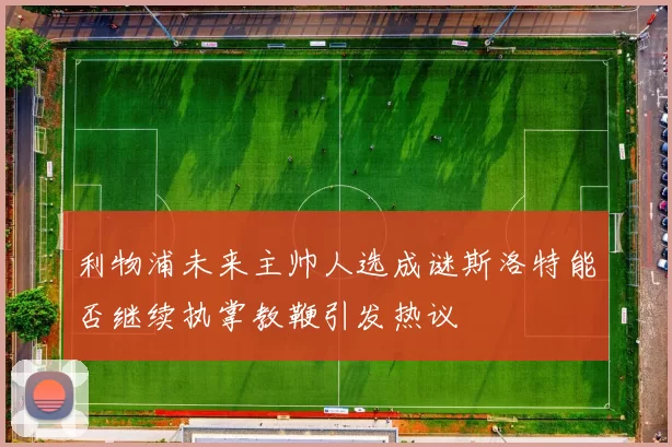 利物浦未来主帅人选成谜斯洛特能否继续执掌教鞭引发热议