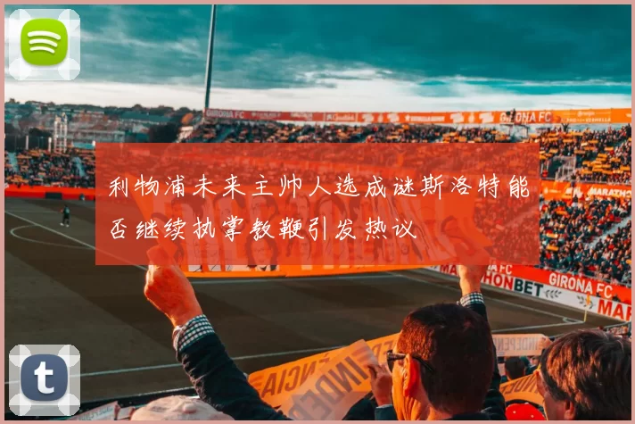 利物浦未来主帅人选成谜斯洛特能否继续执掌教鞭引发热议
