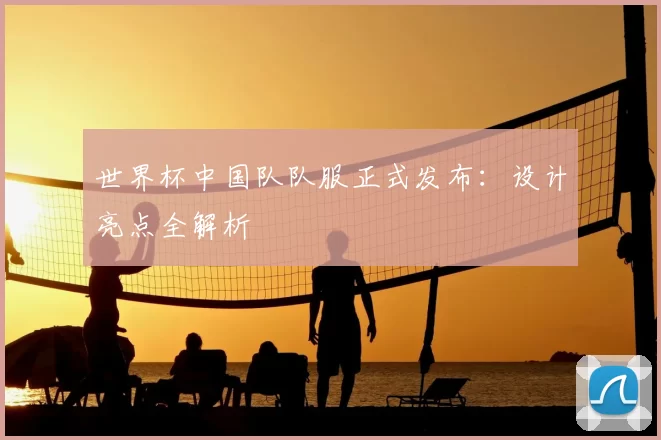 世界杯中国队队服正式发布:设计亮点全解析
