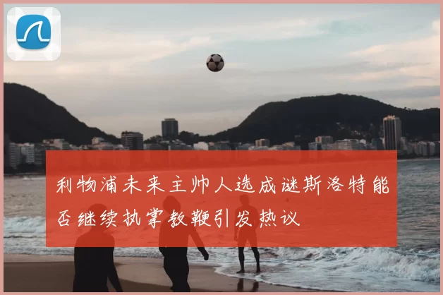 利物浦未来主帅人选成谜斯洛特能否继续执掌教鞭引发热议