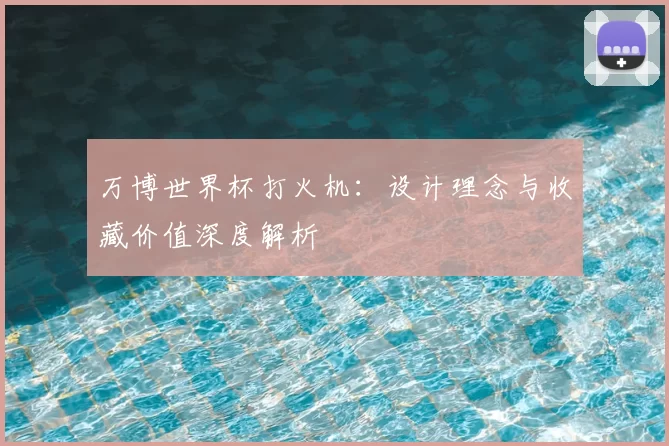万博世界杯打火机:设计理念与收藏价值深度解析
