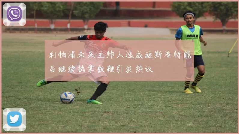 利物浦未来主帅人选成谜斯洛特能否继续执掌教鞭引发热议