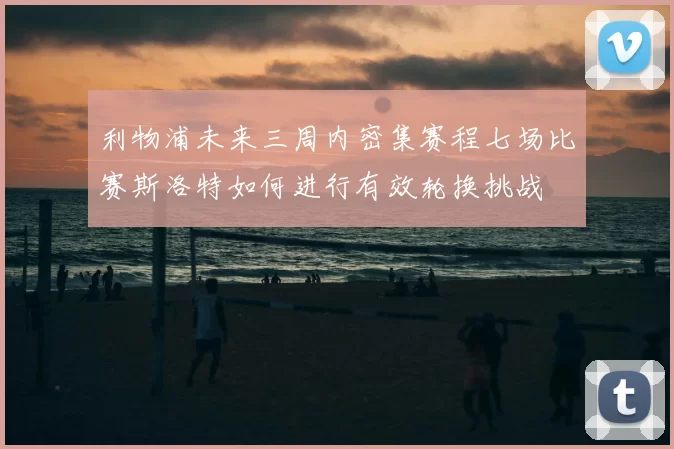 利物浦未来三周内密集赛程七场比赛斯洛特如何进行有效轮换挑战